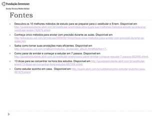 Fontes
 Descubra os 10 melhores métodos de estudo para se preparar para o vestibular e Enem. Disponível em
http://guiadoestudante.abril.com.br/vestibular-enem/descubra-quais-sao-melhores-metodos-estudo-se-preparar-
vestibular-enem-742679.shtml
 Conheça cinco métodos para anotar com precisão durante as aulas. Disponível em
http://educacao.uol.com.br/noticias/2009/05/14/conheca-cinco-metodos-para-anotar-com-precisao-durante-as-
aulas.htm
 Saiba como tornar suas anotações mais eficientes. Disponível em
http://educacao.uol.com.br/album/metodos_anotacoes_album.htm#fotoNav=7.
 Como parar de enrolar e começar a estudar em 7 passos. Disponível em
http://guiadoestudante.abril.com.br/vestibular-enem/como-parar-enrolar-comecar-estudar-7-passos-682995.shtml.
 13 dicas para se concentrar na hora dos estudos. Disponível em http://guiadoestudante.abril.com.br/vestibular-
enem/13-dicas-se-concentrar-hora-estudos-682308.shtml.
 Como estudar sozinho em casa. Disponível em http://super.abril.com.br/cotidiano/como-estudar-sozinho-casa-
681879.shtml
 