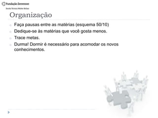 Organização
o Faça pausas entre as matérias (esquema 50/10)
o Dedique-se às matérias que você gosta menos.
o Trace metas.
o Durma! Dormir é necessário para acomodar os novos
conhecimentos.
 