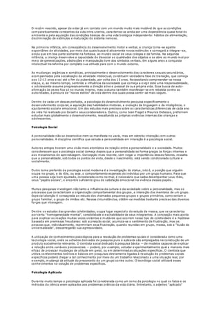 O recém-nascido, apesar de estar já em contato com um mundo muito mais mutável do que as condições
comparativamente constantes da vida intra-uterina, caracteriza-se ainda por uma dependência quase total do
ambiente e pela aquisição das condições básicas de uma vida biológica independente: hábitos de alimentação,
discriminação de estímulos e maturação do sistema nervoso.
Na primeira infância, em conseqüência do desenvolvimento motor e verbal, a criança torna-se agente
espontâneo de atividades, por meio das quais buscará ativamente novos estímulos e começará a integrar-se,
ainda que em boa parte somente na fantasia, ao mundo social de seus colegas e da família. Na segunda
infância, a criança desenvolve a capacidade de dissociar as qualidades dos objetos e se abre ao mundo real por
meio de generalizações, abstrações e manipulação livre dos símbolos verbais. Em alguns anos a conquista
intelectual transforma por completo sua atitude para com o mundo externo.
As mudanças orgânicas e somáticas, principalmente o desenvolvimento dos caracteres sexuais secundários,
acompanhados pela socialização da atividade intelectual, constituem verdadeira fase de transição, que começa
aos 12-13 anos e vai até o fim da puberdade, por volta dos 15 anos. Necessitando compreender-se nessa
etapa, e, ao mesmo tempo, sentindo a influência da sociedade que começa a exigir dele uma responsabilidade,
o adolescente assume progressivamente a direção ativa e pessoal de sua própria vida. Essa busca de auto-
afirmação às vezes fica só no mundo interno, mas costuma também manifestar-se em rebeldia contra as
autoridades, à procura de "novos estilos" de vida dentro dos quais possa sentir-se mais seguro.
Dentro de cada um desses períodos, a psicologia do desenvolvimento pesquisa especificamente o
desenvolvimento corporal, a aquisição das habilidades motoras, a evolução da linguagem e da inteligência, o
ajustamento social e emocional. Um dos estudos mais precisos sobre as características diferenciais de cada ano
de vida foi realizado por Gesell e seus colaboradores. Outros, como Jean Piaget e Maurice Debesse, preferiram
estudar mais globalmente o desenvolvimento, ressaltando as próprias vivências internas das crianças e
adolescentes.
Psicologia Social
A personalidade não se desenvolve nem se manifesta no vazio, mas em estreita interação com outras
personalidades. A disciplina científica que estuda a personalidade em interação é a psicologia social.
Autores antigos tiveram uma visão mais atomística da relação entre a personalidade e a sociedade. Muitos
consideravam que a psicologia social começa depois que a personalidade se forma graças às forças internas e
aos mecanismos de aprendizagem. Concepção mais recente, sem negar a importância desses fatores, ressalta
que a personalidade, sob todos os pontos de vista, desde o nascimento, está sendo condicionada cultural e
socialmente.
Outro tema preferido da psicologia social moderna é a investigação do status, isto é, a posição que alguém
ocupa no grupo, e do rôle, ou seja, o comportamento esperado do indivíduo por um grupo humano. Para que
uma pessoa seja bem ajustada, considerada como normal, é necessário que saiba desempenhar seus rôles,
seus "papéis sociais", e encontre suficiente grau de satisfação emocional na vivência desses papéis.
Muitas pesquisas investigam não tanto a influência da cultura e da sociedade sobre a personalidade, mas os
processos que caracterizam a organização comportamental dos grupos, a interação dos membros de um grupo.
Especial atenção é consagrada ao estudo dos chamados pequenos grupos e grupos primários, como seriam o
grupo familiar, o grupo de irmãos etc. Nessas circunstâncias, obtêm-se medidas bastante precisas das diversas
forças que interagem.
Dentre os estudos das grandes coletividades, ocupa lugar especial o do estudo da massa, que se caracteriza
por certa "homogeneidade mental", sensibilidade e excitabilidade de seus integrantes. A concepção mais aceita
para explicar as reações muitas vezes violentas e mutáveis que ocorrem nesse tipo de coletividade é a hipótese
baseada em premissas freudianas: sob a pressão social, acumula-se o sentimento de frustração, mas as
pessoas que, individualmente, reprimiriam essa frustração, quando reunidas em grupo, massa, sob a "ilusão da
universalidade", descarregarão sua agressividade.
A utilização de conhecimentos psicológicos para a resolução de problemas sociais é considerada como uma
tecnologia social, onde os achados derivados de pesquisa pura e aplicada são empregados na construção de um
produto socialmente relevante. O cientista social dedicado à pesquisa básica -- de modelos capazes de explicar
a relação entre variáveis psicossociais -- poderá, por exemplo, estudar experimentalmente qual a maneira mais
eficaz de provocar mudanças de atitude em geral, ou em determinadas situações específicas. O cientista que
utiliza conhecimentos teóricos e básicos em pesquisas diretamente ligadas à resolução de problemas sociais
específicos poderá chegar a tal conhecimento por meio de um trabalho relacionado a uma situação real, por
exemplo, mudança da atitude do preconceito de um grupo contra outro. O tecnólogo social utilizará esses
conhecimentos na solução de problemas específicos.
Psicologia Aplicada
Durante muito tempo a psicologia aplicada foi considerada como um ramo da psicologia no qual os fatos e os
métodos da ciência eram aplicados aos problemas práticos da vida diária. Entretanto, o adjetivo "aplicado"
 