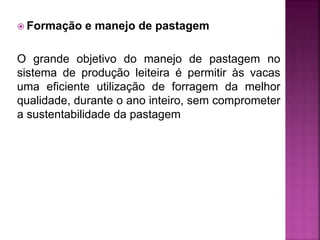  Formação e manejo de pastagem
O grande objetivo do manejo de pastagem no
sistema de produção leiteira é permitir às vacas
uma eficiente utilização de forragem da melhor
qualidade, durante o ano inteiro, sem comprometer
a sustentabilidade da pastagem
 