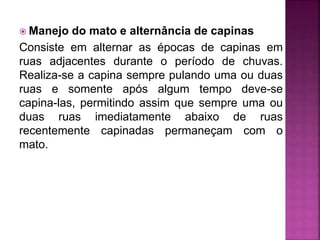  Manejo do mato e alternância de capinas
Consiste em alternar as épocas de capinas em
ruas adjacentes durante o período de chuvas.
Realiza-se a capina sempre pulando uma ou duas
ruas e somente após algum tempo deve-se
capina-las, permitindo assim que sempre uma ou
duas ruas imediatamente abaixo de ruas
recentemente capinadas permaneçam com o
mato.
 