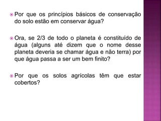  Por que os princípios básicos de conservação
do solo estão em conservar água?
 Ora, se 2/3 de todo o planeta é constituído de
água (alguns até dizem que o nome desse
planeta deveria se chamar água e não terra) por
que água passa a ser um bem finito?
 Por que os solos agrícolas têm que estar
cobertos?
 