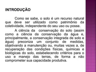 Como se sabe, o solo é um recurso natural
que deve ser utilizado como patrimônio da
coletividade, independente do seu uso ou posse.
A ciência da conservação do solo (assim
como a ciência da conservação da água e,
principalmente, a conservação integrada de solo e
água) preconiza um conjunto de medidas,
objetivando a manutenção ou, muitas vezes a, de
recuperação das condições físicas, químicas e
biológicas do solo, estabelecendo critérios para o
uso e manejo das terras, de forma a não
comprometer sua capacidade produtiva.
 