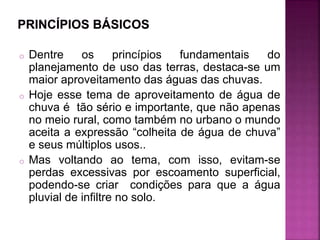 o Dentre os princípios fundamentais do
planejamento de uso das terras, destaca-se um
maior aproveitamento das águas das chuvas.
o Hoje esse tema de aproveitamento de água de
chuva é tão sério e importante, que não apenas
no meio rural, como também no urbano o mundo
aceita a expressão “colheita de água de chuva”
e seus múltiplos usos..
o Mas voltando ao tema, com isso, evitam-se
perdas excessivas por escoamento superficial,
podendo-se criar condições para que a água
pluvial de infiltre no solo.
 