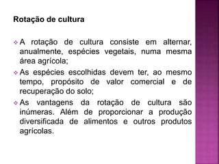 Rotação de cultura
 A rotação de cultura consiste em alternar,
anualmente, espécies vegetais, numa mesma
área agrícola;
 As espécies escolhidas devem ter, ao mesmo
tempo, propósito de valor comercial e de
recuperação do solo;
 As vantagens da rotação de cultura são
inúmeras. Além de proporcionar a produção
diversificada de alimentos e outros produtos
agrícolas.
 