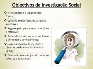 A investigação é um processo
formal;
 Compõe-se por fases de actuação
sucessivas;
 Rege-se pelo pensamento metódico
e reflexivo;
 Pretende dar respostas a problemas
e aumentar o conhecimento;
 Exige a aplicação de métodos e
técnicas do domínio das Ciências
Sociais;
 Deve referir-se a objectos concretos,
precisos e específicos
 