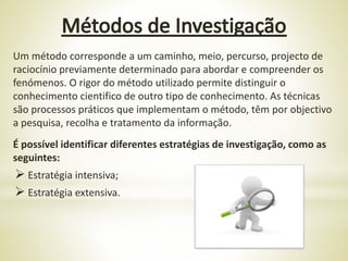 Um método corresponde a um caminho, meio, percurso, projecto de
raciocínio previamente determinado para abordar e compreender os
fenómenos. O rigor do método utilizado permite distinguir o
conhecimento cientifico de outro tipo de conhecimento. As técnicas
são processos práticos que implementam o método, têm por objectivo
a pesquisa, recolha e tratamento da informação.
É possível identificar diferentes estratégias de investigação, como as
seguintes:
 Estratégia intensiva;
 Estratégia extensiva.
 