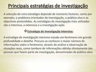 A selecção de uma estratégia depende de inúmeros factores, como por
exemplo, o problema orientador da investigação, o público-alvo e os
objectivos pretendidos. As estratégias de investigação mais utilizadas
são a intensiva, a extensiva e a investigação-ação.
Estratégia de Investigação Intensiva:
A estratégia de investigação intensiva estuda um fenómeno em grande
profundidade e detalhe. Procura-se conhecer o maior número de
informações sobre o fenómeno, através da análise e observação de
situações reais, como tambem de informações obtidas diretamente das
pessoas que fazem parte da investigação, denominadas de público-alvo.
 
