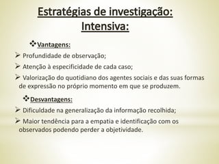 Vantagens:
 Profundidade de observação;
 Atenção à especificidade de cada caso;
 Valorização do quotidiano dos agentes sociais e das suas formas
de expressão no próprio momento em que se produzem.
Desvantagens:
 Dificuldade na generalização da informação recolhida;
 Maior tendência para a empatia e identificação com os
observados podendo perder a objetividade.
 