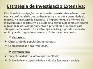 Este tipo de investigação tem uma natureza extensiva, não tem em
conta a profundidade dos conhecimentos mas sim a quantidade do
mesmo. Na investigação extensiva, é importante que o número de
indivíduos que constituem o estudo seja elevado, podemos encontrar
regularidade nos comportamentos e generalizar os mesmos para
situações semelhantes. Esta estratégia analisa grupos de dimensão
muito grande, impondo-se o recurso às técnicas de amostra.
Vantagens:
 Observação de populações numerosas;
 Comparabilidade dos resultados.
Desvantagens:
 Superficialidade da informação recolhida;
 Dificuldade em captar o lado vivido dos fenómenos sociais.
Estratégia de Investigação Extensiva:
 
