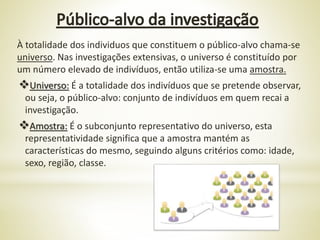 À totalidade dos individuos que constituem o público-alvo chama-se
universo. Nas investigações extensivas, o universo é constituído por
um número elevado de indivíduos, então utiliza-se uma amostra.
Universo: É a totalidade dos indivíduos que se pretende observar,
ou seja, o público-alvo: conjunto de indivíduos em quem recai a
investigação.
Amostra: É o subconjunto representativo do universo, esta
representatividade significa que a amostra mantém as
características do mesmo, seguindo alguns critérios como: idade,
sexo, região, classe.
 