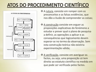  A rutura, consiste em romper com os
preconceitos e as falsas evidências, que
nos dão a ilusão de compreender as coisas;
 A construção consiste em erguer as
proposições explicativas do fenómeno a
estudar e prever qual o plano de pesquisa
a definir, as operações a aplicar e as
consequências que logicamente devem
esperar-se no termo da observação. Sem
esta construção teórica não existiria
experimentação válida;
 A verificação, consiste em averiguar os
factos, ou seja, uma proposição só tem
direito ao estatuto científico na medida em
que pode ser verificada pelos factos.
 