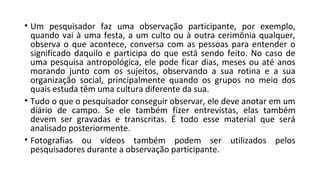 • Um pesquisador faz uma observação participante, por exemplo,
quando vai à uma festa, a um culto ou à outra cerimônia qualquer,
observa o que acontece, conversa com as pessoas para entender o
significado daquilo e participa do que está sendo feito. No caso de
uma pesquisa antropológica, ele pode ficar dias, meses ou até anos
morando junto com os sujeitos, observando a sua rotina e a sua
organização social, principalmente quando os grupos no meio dos
quais estuda têm uma cultura diferente da sua.
• Tudo o que o pesquisador conseguir observar, ele deve anotar em um
diário de campo. Se ele também fizer entrevistas, elas também
devem ser gravadas e transcritas. É todo esse material que será
analisado posteriormente.
• Fotografias ou vídeos também podem ser utilizados pelos
pesquisadores durante a observação participante.
 