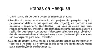 Etapas da Pesquisa
• Um trabalho de pesquisa possui as seguintes etapas:
1.Escolha do tema e elaboração do projeto de pesquisa: aqui o
pesquisador define o que quer estudar (objeto), diz porque a sua
pesquisa é importante (justificativa), faz uma pergunta que quer
responder com seu trabalho (problema) ou faz uma suposição sobre a
realidade que quer comprovar (hipótese) seleciona seus objetivos,
decide como vai obter e interpretar os dados (metodologia) e elabora
um cronograma para o seu trabalho.
2.Coleta de dados: nessa etapa o pesquisador aplica os métodos e as
técnicas para obter as informações que serão analisadas futuramente
para a produção de conhecimento.
 