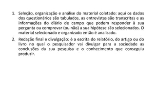 1. Seleção, organização e análise do material coletado: aqui os dados
dos questionários são tabulados, as entrevistas são transcritas e as
informações do diário de campo que podem responder à sua
pergunta ou comprovar (ou não) a sua hipótese são selecionados. O
material selecionado e organizado então é analisado.
2. Redação final e divulgação: é a escrita do relatório, do artigo ou do
livro no qual o pesquisador vai divulgar para a sociedade as
conclusões da sua pesquisa e o conhecimento que conseguiu
produzir.
 