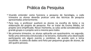 Prática da Pesquisa
• Visando entender como funciona a pesquisa de Sociologia, a cada
trimestre os alunos deverão praticar uma das técnicas de pesquisa
apresentadas anteriormente.
• Para isso, o professor auxiliará os alunos na escolha do tema e na
elaboração do projeto de pesquisa. Por se tratar de Ensino Médio, tal
projeto será simplificado. Nesse momento, as salas serão consideradas um
grande grupo e o projeto será o mesmo para todos
• No primeiro trimestre, os alunos aplicarão um questionário, no segundo,
farão uma entrevista estruturada e no terceiro, realizarão uma observação
participante em algum evento a combinar, de acordo com o tema
escolhido. A coleta de dados será feita por pequenos grupos de alunos, de
até quatro pessoas.
 