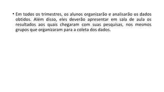 • Em todos os trimestres, os alunos organizarão e analisarão os dados
obtidos. Além disso, eles deverão apresentar em sala de aula os
resultados aos quais chegaram com suas pesquisas, nos mesmos
grupos que organizaram para a coleta dos dados.
 