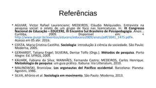Referências
• AGUIAR, Victor Rafael Laurenciano; MEDEIROS, Cláudio Melquiades. Entrevista na
pesquisa social: o relato de um grupo de foco nas licenciaturas. In: IX Congresso
Nacional de Educação – EDUCERE, III Encontro Sul Brasileiro de Psicopedagogia. Anais...
Curitiba, 2009. Disponível em: <
http://www.pucpr.br/eventos/educere/educere2009/anais/pdf/3041_1475.pdf>.
Acesso em 05 abr. 2016.
• COSTA, Maria Cristina Castilho. Sociologia: introdução à ciência da sociedade. São Paulo:
Moderna, 2005.
• GERHARDT, Tatiana Engel; SILVEIRA, Denise Tolfo (Orgs.). Métodos de pesquisa. Porto
Alegre: Ed. UFRGS, 2009.
• KAUARK, Fabiana da Silva; MANHÃES, Fernanda Castro; MEDEIROS, Carlos Henrique.
Metodologia de pesquisa: um guia prático. Itabuna: Via Litteratum, 2010.
• MALINOWSKI, Bronislaw. Los argonautas del Pacífico occidental. Barcelona: Planeta-
Agostini, 1986.
• SILVA, Afrânio et al. Sociologia em movimento. São Paulo: Moderna, 2013.
 