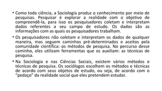 • Como toda ciência, a Sociologia produz o conhecimento por meio de
pesquisas. Pesquisar é explorar a realidade com o objetivo de
compreendê-la, para isso os pesquisadores coletam e interpretam
dados referentes a seu campo de estudo. Os dados são as
informações com as quais os pesquisadores trabalham.
• Os pesquisadores não coletam e interpretam os dados de qualquer
maneira, mas seguem caminhos pré-determinados e aceitos pela
comunidade científica: os métodos de pesquisa. No percurso desse
caminho, eles utilizam ferramentas que os auxiliam: as técnicas de
pesquisa.
• Na Sociologia e nas Ciências Sociais, existem vários métodos e
técnicas de pesquisa. Os sociólogos escolhem os métodos e técnicas
de acordo com seus objetos de estudo, ou seja, de acordo com o
“pedaço” da realidade social que eles pretendem estudar.
 