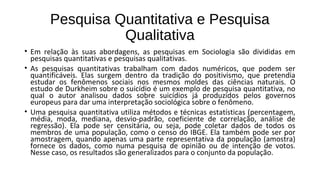 Pesquisa Quantitativa e Pesquisa
Qualitativa
• Em relação às suas abordagens, as pesquisas em Sociologia são divididas em
pesquisas quantitativas e pesquisas qualitativas.
• As pesquisas quantitativas trabalham com dados numéricos, que podem ser
quantificáveis. Elas surgem dentro da tradição do positivismo, que pretendia
estudar os fenômenos sociais nos mesmos moldes das ciências naturais. O
estudo de Durkheim sobre o suicídio é um exemplo de pesquisa quantitativa, no
qual o autor analisou dados sobre suicídios já produzidos pelos governos
europeus para dar uma interpretação sociológica sobre o fenômeno.
• Uma pesquisa quantitativa utiliza métodos e técnicas estatísticas (percentagem,
média, moda, mediana, desvio-padrão, coeficiente de correlação, análise de
regressão). Ela pode ser censitária, ou seja, pode coletar dados de todos os
membros de uma população, como o censo do IBGE. Ela também pode ser por
amostragem, quando apenas uma parte representativa da população (amostra)
fornece os dados, como numa pesquisa de opinião ou de intenção de votos.
Nesse caso, os resultados são generalizados para o conjunto da população.
 