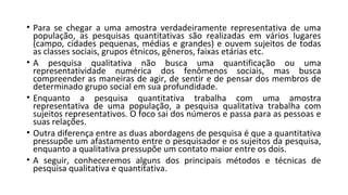• Para se chegar a uma amostra verdadeiramente representativa de uma
população, as pesquisas quantitativas são realizadas em vários lugares
(campo, cidades pequenas, médias e grandes) e ouvem sujeitos de todas
as classes sociais, grupos étnicos, gêneros, faixas etárias etc.
• A pesquisa qualitativa não busca uma quantificação ou uma
representatividade numérica dos fenômenos sociais, mas busca
compreender as maneiras de agir, de sentir e de pensar dos membros de
determinado grupo social em sua profundidade.
• Enquanto a pesquisa quantitativa trabalha com uma amostra
representativa de uma população, a pesquisa qualitativa trabalha com
sujeitos representativos. O foco sai dos números e passa para as pessoas e
suas relações.
• Outra diferença entre as duas abordagens de pesquisa é que a quantitativa
pressupõe um afastamento entre o pesquisador e os sujeitos da pesquisa,
enquanto a qualitativa pressupõe um contato maior entre os dois.
• A seguir, conheceremos alguns dos principais métodos e técnicas de
pesquisa qualitativa e quantitativa.
 