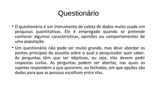 Questionário
• O questionário é um instrumento de coleta de dados muito usado em
pesquisas quantitativas. Ele é empregado quando se pretende
conhecer algumas características, opiniões ou comportamentos de
uma população.
• Um questionário não pode ser muito grande, mas deve abordar os
pontos principais do assunto sobre o qual o pesquisador quer saber.
As perguntas têm que ser objetivas, ou seja, elas devem pedir
respostas curtas. As perguntas podem ser abertas, nas quais os
sujeitos respondem o que quiserem, ou fechadas, em que opções são
dadas para que as pessoas escolham entre elas.
 