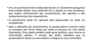 • Em um questionário bem elaborado devem vir inicialmente perguntas
mais simples (idade, sexo, profissão etc.) e depois as mais complexas,
que tratem efetivamente das características, das opiniões e dos
comportamentos dos respondentes.
• O questionário pode ser aplicado pelo pesquisador ou pode ser
autoaplicado.
• Após a aplicação dos questionários, os pesquisadores colocam todas
as respostas que foram dadas por todas as pessoas em uma tabela
(tabulação). Essa tabela também pode gerar gráficos, para ilustrar as
informações obtidas. É através dos dados tabulados que os
pesquisadores fazem as suas análises e chegam às suas conclusões.
 