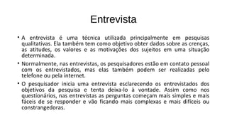 Entrevista
• A entrevista é uma técnica utilizada principalmente em pesquisas
qualitativas. Ela também tem como objetivo obter dados sobre as crenças,
as atitudes, os valores e as motivações dos sujeitos em uma situação
determinada.
• Normalmente, nas entrevistas, os pesquisadores estão em contato pessoal
com os entrevistados, mas elas também podem ser realizadas pelo
telefone ou pela internet.
• O pesquisador inicia uma entrevista esclarecendo os entrevistados dos
objetivos da pesquisa e tenta deixa-lo à vontade. Assim como nos
questionários, nas entrevistas as perguntas começam mais simples e mais
fáceis de se responder e vão ficando mais complexas e mais difíceis ou
constrangedoras.
 