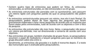 • Existem quatro tipos de entrevistas que podem ser feitas. As entrevistas
estruturadas, as semiestruturadas, as não estruturadas e as em grupo.
• As entrevistas estruturadas são parecidas com os questionários, pois possuem
um roteiro rígido com perguntas padrão do qual os pesquisadores não podem
fugir.
• As entrevistas semiestruturadas possuem um roteiro, mas ele é mais flexível. Os
pesquisadores podem deixar de fazer algumas das perguntas que foram
previamente elaboradas e fazer novas perguntas de acordo com as respostas que
forem dadas pelos entrevistados, tudo de acordo com os objetivos e com o foco
da pesquisa.
• As entrevistas não estruturadas são mais livres. Nelas, o pesquisador não possui
um roteiro pré-definido, mas vai direcionando a conversa de acordo com seus
objetivos.
• Nas entrevistas em grupo, também chamadas de grupos focais, os pesquisadores
assumem o papel de mediadores e lançam perguntas para que os membros do
grupo discutam sobre elas entre si.
• Geralmente, as entrevistas são gravadas e o áudio é transcrito depois. É o texto
das transcrições que é analisado pelos pesquisadores.
 