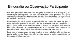 Etnografia ou Observação Participante
• Um dos principais métodos de pesquisa qualitativa é a etnografia, ou
observação participante. Ele foi sistematizado pela primeira vez pelo
antropólogo Bronislaw Malinowski, em seu livro chamado Os Argonautas
do Pacífico Ocidental.
• Na observação participante, o pesquisador se coloca no meio do grupo
cujas relações pretende estudar. Ali ele conversa com os membros do
grupo, para saber suas opiniões sobre o objeto da pesquisa. Além disso,
ele deve observar os comportamentos e as atitudes dos sujeitos da
pesquisa, bem como tentar fazer algumas coisas que eles fazem.
• Para que o pesquisador consiga realizar o seu trabalho, ele precisa ser
aceito pelo grupo. Para isso, ele precisa passar a maior quantidade de
tempo possível em campo.
 
