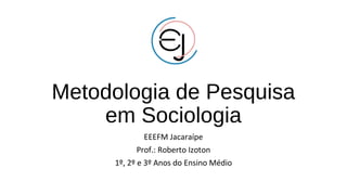 Metodologia de Pesquisa
em Sociologia
EEEFM Jacaraípe
Prof.: Roberto Izoton
1º, 2º e 3º Anos do Ensino Médio
 