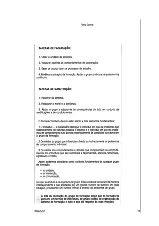 Tema Central
TAREFAS DE FACILITAÇÃO:
1. Obter a unidade de esforços.
2. Instaurar padrões de comportamentos de cooperação.
3. Estar de acordo com os processos de trabalho.
4. Modificar asituação de formação. Ajudar ogrupo aefectuar reajustamentos
contínuos.
TAREFAS DE MANUTENÇÃO:
1. Resolver os conflitos.
2. Restaurar a moral e a confiança.
3. Ajudar o grupo a adaptar-se às consequências de todo um conjunto de
modificações e de condicionantes.
O formador também deverá estar atento a três elementos fundamentais:
1.0 indivíduo - é necessário distinguir o indivíduo em que os problemas são
essencialmente de natureza pessoal e afectiva e o indivíduo em que os proble-
mas de comportamento são devidos essencialmente às condições que dominam
o grupo de formação.
2.Os efeitos do grupo que influenciam directa ou indirectamente os problemas
de comportamento individual. ·
3.Os efeitos dos comportamentos e atitudes que compreendem os comporta-
mentos dos indivíduos que são submissos edependentes, apáticos, temerosos,
agressivos e hostis.
Assim, podermos considerar como variáveis fundamentais de qualquer grupo
de formação;
- A unidade,
- A interacção,
- A comunicação,
ou seja, aestruturaeos objectivos do grupo. Estasvariáveis funcionam de maneira
interdependente e são afectadas por um grande número de factores em cada
situação, provocando um número infinito e diverso de ambientes de grupo.
A arte de condução do grupo de formação exige que os formadores
pensem em termos de indivíduos, de grupo-classe, da organização do
sistema de formação e tudo o que diz respeito às suas relações.
13
 