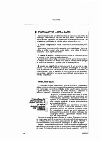 M
14
Tema Central
ÉTODOS ACTIVOS -MODALIDADES
Os métodos activos têm uma dimensão social ao desenvolver capacidades de
cooperação e de adaptação aos outros em grupo, sendo a capacidade de se
adaptar à tarefa, completada com a capacidade de se adaptar aos outros. Das
variadíssimas modalidades de métodos activos, seleccionámos três:
Otrabalho em equipa é um método fundamental na formação social e profis-
sional.
As empresas, apesquisa científica, avida das comunidades locais,avida social,
política e familiar requerem uma equipa aliada a uma prática de trabalho
cooperativo e a um espírito comunitário.
Otrabalho de projecto é entendido como um método de trabalho que recorre
ao projecto - uma ideia organizadora da acção.
Oprojecto deve evitar afadiga eobsessão, devendo guardar limites razoáveis
no tempo e em volume. Não deverá haver qualquer confusão com a aplicação
de projectos à indústria ou a qualquer ramo do sistema produtivo.
O trabalho em grupo facilita o desenvolvimento de um conjunto de capa-
cidades, é um momento de trabalho cooperativo, cria situações de interacção
social e possibiltta trocas de experiências entre formandos. Este método de
trabalho permite a todos os elementos do grupo organizar as suas actividades,
coordená-las e explicitá-las sem que a responsabilidade assente apenas num
indivíduo em particular.
TRABALHO EM EQUIPA
O trabalho em equipa é desenvolvido a partir de um projecto. Estabelece um
diálogo entre os parceiros, colocando-se múltiplas questões metodológicas postas
pela fragmentação do projecto: adivisão das tarefas, apartilha técnica dos meios,
a gestão do tempo, a prossecução das tarefas individuais, o ultrapassar os
obstáculos materiais, a coordenação, o seu controlo e a sua síntese.
Existem fases de
alternância entre o
trabalho pessoal eo
da equipa
desenvolvendo-se
uma verdadeira
dialéctica
A estrutura é personalizada pelo responsável da equipa,
o método é dinâmico e cooperativo e é caracterizado pelo
voluntariado, pela especificação das tarefas e unidade nos
objectivos ao nível do grupo. Existem fases de alternância
entre o trabalho pessoal e o da equipa desenvolvendo-se
uma verdadeira dialéctica.
A responsabilidade do grupo subdivide-se em respon-
sabilidade de cada um e cada um dos elementos do grupo
~ apreciado como um dos meios de sucesso da equipa.
E a necessidade de sucesso que permite ultrapassar os
obstáculos técnicos, deixando de lado a modificação das
suas próprias atitudes, ojulgamento dos outros ea contes-
tação dos comportamentos. .
Osucesso da equipa depende do trabalho de cada um. Enecessário que cada
um cumpra asua tarefa. Ocarácter técnico do projecto põe de lado alguns riscos
de conflictos afectivos; .no entanto, estes aspectos têm grande influência no
sucesso do trabalho, assegurando um elevado grau de coesão da equipa.
Aequipa é genericamente hierarquizada. Ochefe de equipa énecessariamente
detentor de um certo poder no nível do projecto como objecto global do trabalho
da equipa. Em todas as fases do projecto o chefe da equipa deve promover a
 