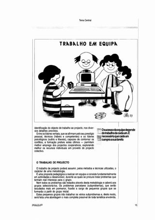 Tema Central
TR"B"LHO EM EQUIP"
ff!/3
identificação do objecto de trabalho ao projecto, nos diver- --
sos detalhes previstos. ·
Entre os líderes verbais, que se afirmam pelo seu prestígio
pessoal, técnicos (hábeis e competentes) e os líderes
psicológicos (subtis e liberais), capazes de contornar os
conflitos, a formação prefere estes últimos - permitem
melhor emprego dos projectos cooperativos, explorando
melhor os recursos individuais em proveito do projecto
colectivo.
OsucessodaequipadeP,ende
dotrabalhodecadaum.E
necessárioquecadaum
cumpraasuatarefa
O TRABALHO DE PROJECTO
Otrabalho de projecto poderá assumir, pelos métodos e técnicas utilizadas, o
ca~ácte.
r.de uma metodologia.
Euma proposta pedagógica arealizar em equipa econsiste fundamentalmente
em actividades a desenvolver, durante as quais se procura tratar problemas que
tenham real interesse para o grupo.
Nem todos os problemas são tratados através desta metodologia ecaberá aos
grupos seleccioná-los. Os problemas parcelares (subproblemas), que serão
estudados mais em pormenor, ficarão a cargo de pequenos grupos que se
formarão a partir do grupo inicial.
Estes pequenos grupos irão trabalhar os vários subproblemas e, deste modo,
será feita uma abordagem o mais completa possível de toda temática envolvida.
15
 