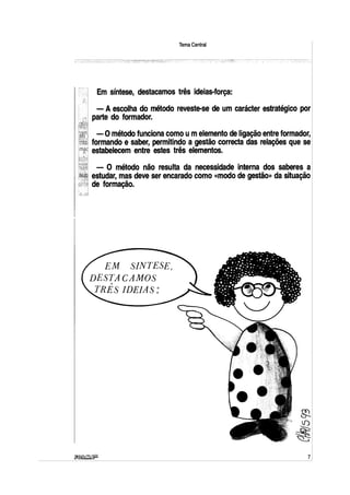 Tema Central
Em síntese, destacamos três ideias-força:
- A escolha do método reveste-se de um carácter estratégico por
parte do formador.
-·Ométodo funciona como umelemento de ligação entre formador,
formando e saber, permitindo a gestão correcta das relações que se
estabelecem entre estes três elementos.
- O método não resulta da necessidade interna dos saberes a
estudar, mas deve ser encarado como «modo de gestão» da situação
de formação.
EM SINTESE,
DESTACAMOS
,,.
TRES IDEIAS~
7
 