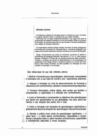 8
Tema Central
MÉTODOS ACTIVOS
Consideramos métodos de educação activa os métodos em que o formando
é o agente voluntário activo e consciente da sua própria formação.
Oformando tem um papel fundamental tomando a seu cargo uma parte da
prossecução dos objectivos definidos no início da formação. Existe um processo
de formação, um caminho percorrido em que formador eformando estabelecem
uma relação de formação interactiva.
Os antecedentes históricos destes métodos remontam às ideias pedagógicas
promovidas pelo movimento da «Educação Nova», movimento pedagógico que
reage contra aescola tradicional evaloriza oeducando como centro de educação.
Desde o Renascimento que existe um movimento, apontando os defeitos e
insuficiências da pedagogia tradicional. Nos séculos xv11, xv111, x1x, Jean-Jacques
Rosseau, Pestalozzi e Froebel são os grandes precursores deste movimento.
Também o contributo das teorias do desenvolvimento e da aprendizagem de
cognitivistas como Piaget, Bruner e Ausubel foi decisivo e é a partir dos anos
60 que estas teorias conhecem um salto qualitativo na introdução de novos
métodos na educação e na formação.
Seis·ideias-base do que são métodos activos:
1. Motivar oformando para aaprendizagem, relacionando necessidades
e interesses com a sua visão do mundo e com experiências anteriores.
2. Adequar a formação ao nível do desenvolvimento do formando e
relacioná-lacom conhecimentos, atitudes ecomportamentos jáadquiridos.
3. Fornecer informações, indicar dados, abrir portas que facilitem a
compreensão, a organização e a retenção dos conhecimentos.
4. Levar os formandos acompreender os objectivos das aprendizagens
que devem ser apresentados na sua globalidade, nos seus vários ele-
mentos e nas relações das partes com o todo.
5. Iniciar a formação com situações de aprendizagens significativas e
gradualmente desceràssituações de aprendizagem mais pormenorizadas.
6. Abordar a prática como modo de aprendizagem significativa - · o
saber·fazer - o saber aplicar conhecimentos, capacidades e compe-
tências asituações reais eosaber transferir conhecimentos, capacidades
e competências adquiridas a novas situações.
1
~
 