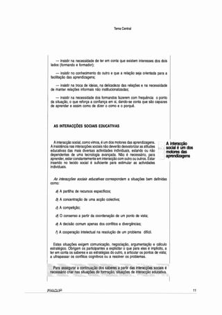 Tema Central
- insistir na necessidade de ter em conta que existem interesses dos dois
lados (formando e formador);
- insistir no conhecimento do outro e que a relação seja orientada para a
facilitação das aprendizagens;
- insistir na troca de ideias, na delicadeza das relações e na necessidade
de manter relações informais não institucionalizadas;
- insistir na necessidade dos formandos fazerem com frequência o ponto
da situação, o que reforça a confiança em si, dando-se conta que são capazes
de aprender e assim como de dizer o como e o porquê.
AS INTERACÇÕES SOCIAIS EDUCATIVAS
Ainteracção social, como vimos, éum dos motores das aprendizagens.
Ainsistência nas interacções sociais não deverão desvalorizar as atitudes
educativas das mais diversas actividades individuais, estando ou não
dependentes de uma tecnologia avançada. Não é necessário, para
aprender, estar constantemente em interacção com outro ou outros. Estar
inserido no tecido social é suficiente para estimular as actividades
individuais.
Ainteracção
social é um dos
motores das
aprendizagens
As interacções sociais educativas correspondem a situações bem definidas
como:
a) A partilha de recursos específicos;
b) A concentração de uma acção colectiva;
q A competição;
dJ O consenso a partir da coordenação de um ponto de vista;
e) A decisão comum apenas dos conflitos e divergências;
f) A cooperação intelectual na resolução de um problema difícil.
Estas situações exigem comunicação, negociação, argumentação e cálculo
estratégico. Obrigam os participantes a explicitar o que para eles é implícito, a
ter em conta os saberes e as estratégias do outro, a articular os pontos de vista;
a ultrapassar os conflitos cognitivos ou a resolver os problemas.
e
'res a pártitcti~:
;i~
te~:êt
- , situaç9~§ de interacçª
, ;J,,,,;,'==,,:}i, .:,,,.,._.:,.,.,cc:;,·-·+·~-
-
-
11
 