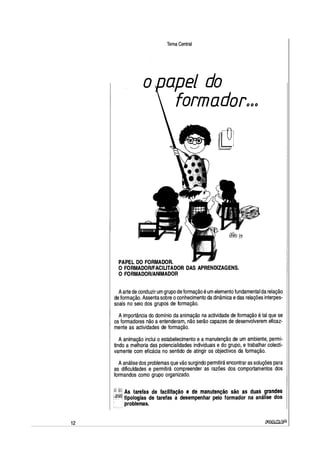12
Tema Central
apel do
formadorººº
PAPEL DO FORMADOR.
O FORMADOR/FACILITADOR DAS APRENDIZAGENS.
O FORMADOR/ANIMADOR
Aarte de conduzir um grupo de formação é um elemento fundamental da relação
de formação. Assenta sobre oconhecimento da dinâmica edas relações interpes-
soais no seio dos grupos de formação.
A importância do domínio da animação na actividade de formação é tal que se
os formadores não a entenderam, não serão capazes de desenvolverem eficaz-
mente as actividades de formação.
A animação inclui o estabelecimento e a manutenção de um ambiente, permi-
tindo a melhoria das potencialidades individuais e do grupo, e trabalhar colecti-
vamente com eficácia no sentido de atingir os objectivos da formação.
Aanálise dos problemas que vão surgindo permitirá encontrar as soluções para
as dificuldades e permitirá compreender as razões dos comportamentos dos
formandos como grupo organizado.
As tarefas de facilitação e de manutenção são as duas grandes
tipologias de tarefas a desempenhar pelo formador na análise dos
problemas.
~
 