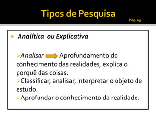 Pág. 05



   Analítica ou Explicativa

    Analisar       Aprofundamento do
    conhecimento das realidades, explica o
    porquê das coisas.
    Classificar, analisar, interpretar o objeto de
    estudo.
    Aprofundar o conhecimento da realidade.
 