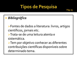 Pág. 05



   Bibliográfica

    Fontes de dados a literatura: livros, artigos
    científicos, jornais etc.
    Trata-se de uma leitura atenta e
    sistemática.
    Tem por objetivo conhecer as diferentes
    contribuições científicas disponíveis sobre
    determinado tema.
 