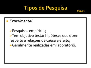 Pág. 05



   Experimental

    Pesquisas empíricas;
    Tem objetivo testar hipóteses que dizem
    respeito a relações de causa e efeito;
    Geralmente realizadas em laboratório.
 