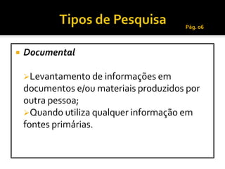 Pág. 06



   Documental

    Levantamento de informações em
    documentos e/ou materiais produzidos por
    outra pessoa;
    Quando utiliza qualquer informação em
    fontes primárias.
 