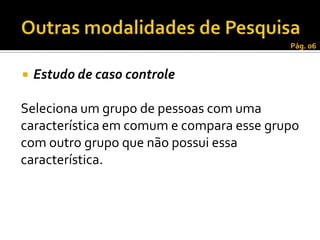 Pág. 06


   Estudo de caso controle

Seleciona um grupo de pessoas com uma
característica em comum e compara esse grupo
com outro grupo que não possui essa
característica.
 