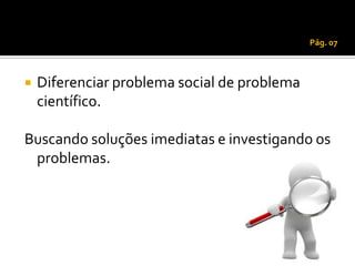 Pág. 07



   Diferenciar problema social de problema
    científico.

Buscando soluções imediatas e investigando os
 problemas.
 