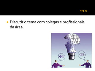 Pág. 07




   Discutir o tema com colegas e profissionais
    da área.
 