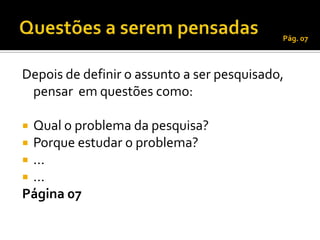 Pág. 07



Depois de definir o assunto a ser pesquisado,
 pensar em questões como:

 Qual o problema da pesquisa?
 Porque estudar o problema?
 ...
 ...
Página 07
 