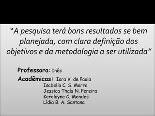 “A pesquisa terá bons resultados se bem
    planejada, com clara definição dos
objetivos e da metodologia a ser utilizada”

   Professora: Inês
   Acadêmicas: Iara V. de Paula
            Isabella C. S. Marra
            Jessica Thaís N. Pereira
            Kerolayne C. Mendes
            Lídia B. A. Santana
 