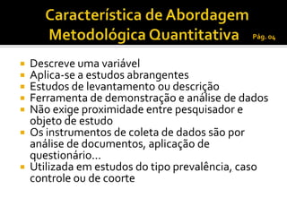 Pág. 04


 Descreve uma variável
 Aplica-se a estudos abrangentes
 Estudos de levantamento ou descrição
 Ferramenta de demonstração e análise de dados
 Não exige proximidade entre pesquisador e
  objeto de estudo
 Os instrumentos de coleta de dados são por
  análise de documentos, aplicação de
  questionário...
 Utilizada em estudos do tipo prevalência, caso
  controle ou de coorte
 