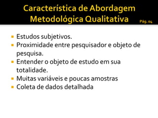 Pág. 04



   Estudos subjetivos.
   Proximidade entre pesquisador e objeto de
    pesquisa.
   Entender o objeto de estudo em sua
    totalidade.
   Muitas variáveis e poucas amostras
   Coleta de dados detalhada
 