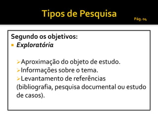 Pág. 04



Segundo os objetivos:
 Exploratória


 Aproximação do objeto de estudo.
 Informações sobre o tema.
 Levantamento de referências
 (bibliografia, pesquisa documental ou estudo
 de casos).
 